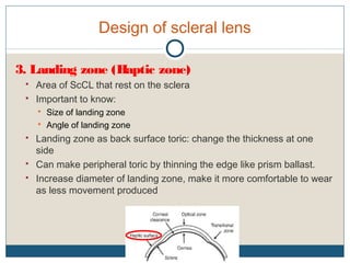 Design of scleral lens
3. Landing zone (Haptic zone)
 Area of ScCL that rest on the sclera
 Important to know:
 Size of landing zone
 Angle of landing zone
 Landing zone as back surface toric: change the thickness at one
side
 Can make peripheral toric by thinning the edge like prism ballast.
 Increase diameter of landing zone, make it more comfortable to wear
as less movement produced
 