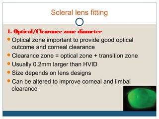 Scleral lens fitting
1. Optical/Clearance zone diameter
Optical zone important to provide good optical
outcome and corneal clearance
Clearance zone = optical zone + transition zone
Usually 0.2mm larger than HVID
Size depends on lens designs
Can be altered to improve corneal and limbal
clearance
 