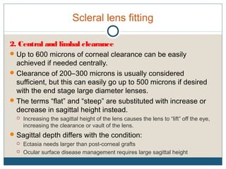 Scleral lens fitting
2. Central and limbal clearance
Up to 600 microns of corneal clearance can be easily
achieved if needed centrally.
Clearance of 200–300 microns is usually considered
sufficient, but this can easily go up to 500 microns if desired
with the end stage large diameter lenses.
The terms “flat” and “steep” are substituted with increase or
decrease in sagittal height instead.
 Increasing the sagittal height of the lens causes the lens to “lift” off the eye,
increasing the clearance or vault of the lens.
Sagittal depth differs with the condition:
 Ectasia needs larger than post-corneal grafts
 Ocular surface disease management requires large sagittal height
 