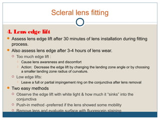 Scleral lens fitting
4. Lens edge lift
 Assess lens edge lift after 30 minutes of lens installation during fitting
process.
 Also assess lens edge after 3-4 hours of lens wear.
 Too much edge lift :
 Cause lens awareness and discomfort
 Action: Decrease the edge lift by changing the landing zone angle or by choosing
a smaller landing zone radius of curvature.
 Low edge lifts:
 Leave a full or partial impingement ring on the conjunctiva after lens removal
 Two easy methods
 Observe the edge lift with white light & how much it “sinks” into the
conjunctiva
 Push-in method -preferred if the lens showed some mobility
 Remove lens and evaluate surface with fluorescein staining
 