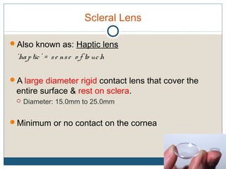 Scleral Lens
Also known as: Haptic lens
‘haptic’ = se nse o f to uch
A large diameter rigid contact lens that cover the
entire surface & rest on sclera.
 Diameter: 15.0mm to 25.0mm
Minimum or no contact on the cornea
 