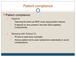 Patient compliance
Patient compliance:
1. Hygiene
 Cleaning kit same as RGP, must using protein cleaner.
 If deposit on lens present, first see Giant papillary
Conjunctivitis.
1. Sleeping with Scleral CL
 Pt love to wear lens overnight.
 Advice patient not to wear scleral lens extendedly to avoid
complications.
 