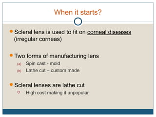 When it starts?
Scleral lens is used to fit on corneal diseases
(irregular corneas)
Two forms of manufacturing lens
(a) Spin cast - mold
(b) Lathe cut – custom made
Scleral lenses are lathe cut
 High cost making it unpopular
 