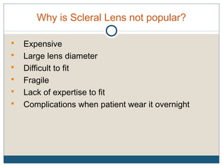 Why is Scleral Lens not popular?
 Expensive
 Large lens diameter
 Difficult to fit
 Fragile
 Lack of expertise to fit
 Complications when patient wear it overnight
 