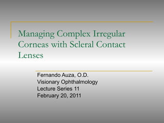 Managing Complex Irregular Corneas with Scleral Contact Lenses Fernando Auza, O.D.  Visionary Ophthalmology Lecture Series 11 February 20, 2011 