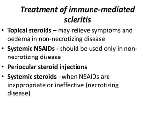Treatment of immune-mediated
scleritis
• Topical steroids – may relieve symptoms and
oedema in non-necrotizing disease
• Systemic NSAIDs - should be used only in non-
necrotizing disease
• Periocular steroid injections
• Systemic steroids - when NSAIDs are
inappropriate or ineffective (necrotizing
disease)
 