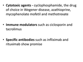 • Cytotoxic agents - cyclophosphamide, the drug
of choice in Wegener disease, azathioprine,
mycophenolate mofetil and methotrexate
• Immune modulators such as ciclosporin and
tacrolimus
• Specific antibodies such as infliximab and
rituximab show promise
 