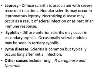 • Leprosy - Diffuse scleritis is associated with severe
recurrent reactions. Nodular scleritis may occur in
lepromatous leprosy. Necrotizing disease may
occur as a result of scleral infection or as part of an
immune response.
• Syphilis - Diffuse anterior scleritis may occur in
secondary syphilis. Occasionally scleral nodules
may be seen in tertiary syphilis.
• Lyme disease. Scleritis is common but typically
occurs long after initial infection.
• Other causes include fungi , P. aeruginosa and
Nocardia
 