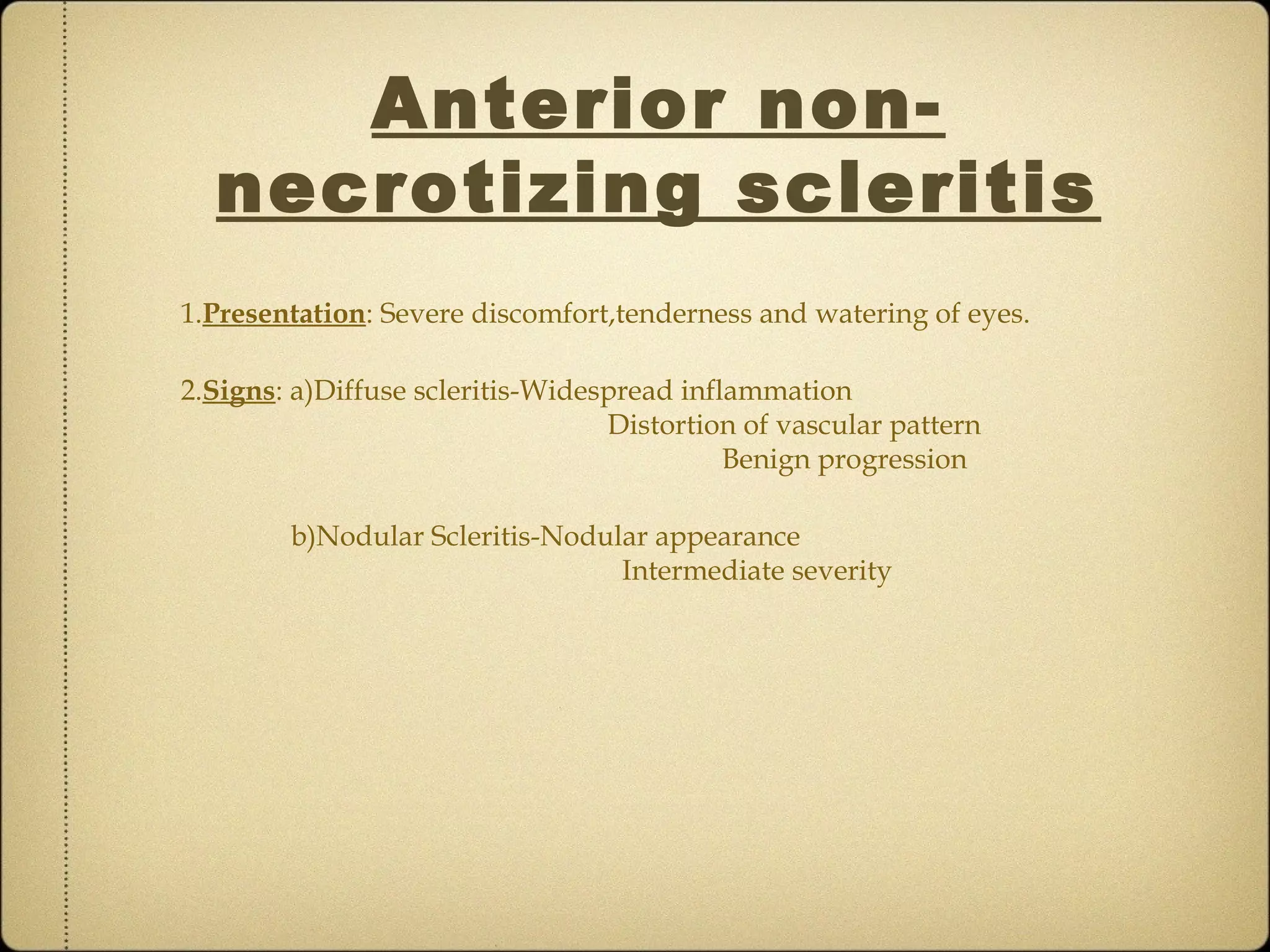 Anterior non-
  necrotizing scleritis
1.Presentation: Severe discomfort,tenderness and watering of eyes.

2.Signs: a)Diffuse scleritis-Widespread inflammation
                                  Distortion of vascular pattern
                                            Benign progression

        b)Nodular Scleritis-Nodular appearance
                                 Intermediate severity
 