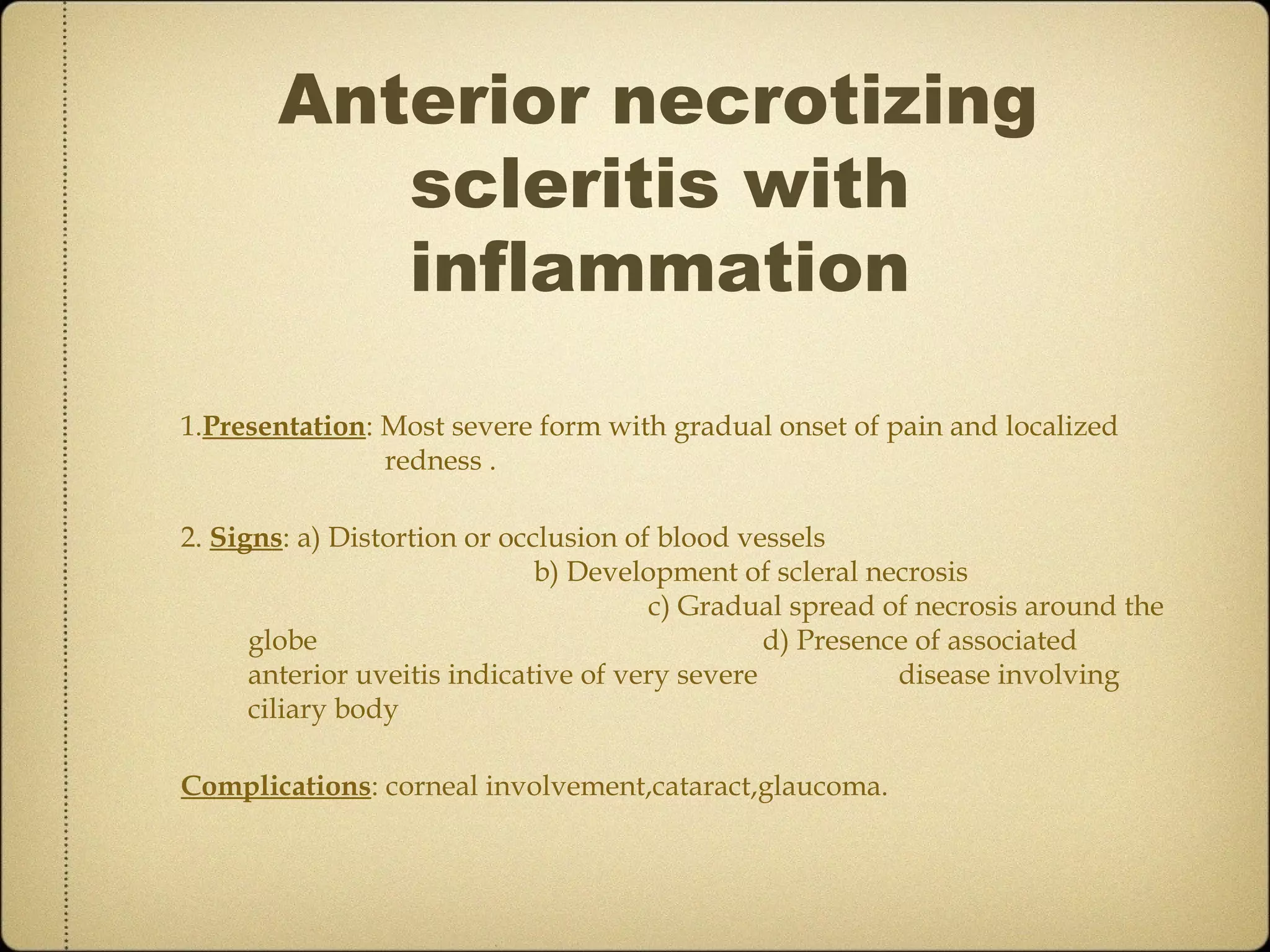 Anterior necrotizing
          scleritis with
          inflammation

1.Presentation: Most severe form with gradual onset of pain and localized
                redness .

2. Signs: a) Distortion or occlusion of blood vessels
                              b) Development of scleral necrosis
                                       c) Gradual spread of necrosis around the
      globe                                      d) Presence of associated
      anterior uveitis indicative of very severe           disease involving
      ciliary body

Complications: corneal involvement,cataract,glaucoma.
 