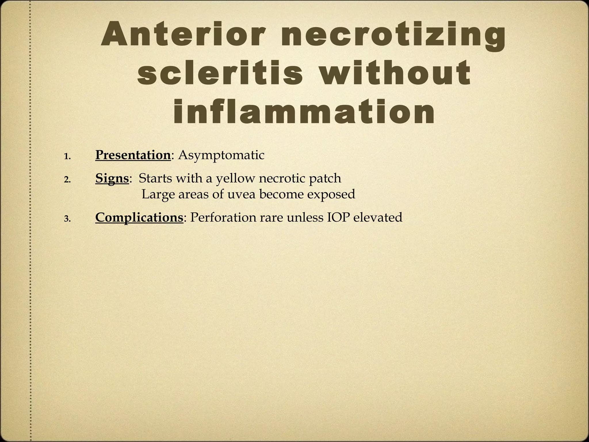 Anterior necrotizing
       scleritis without
         inflammation
1.   Presentation: Asymptomatic
2.   Signs: Starts with a yellow necrotic patch
            Large areas of uvea become exposed
3.   Complications: Perforation rare unless IOP elevated
 