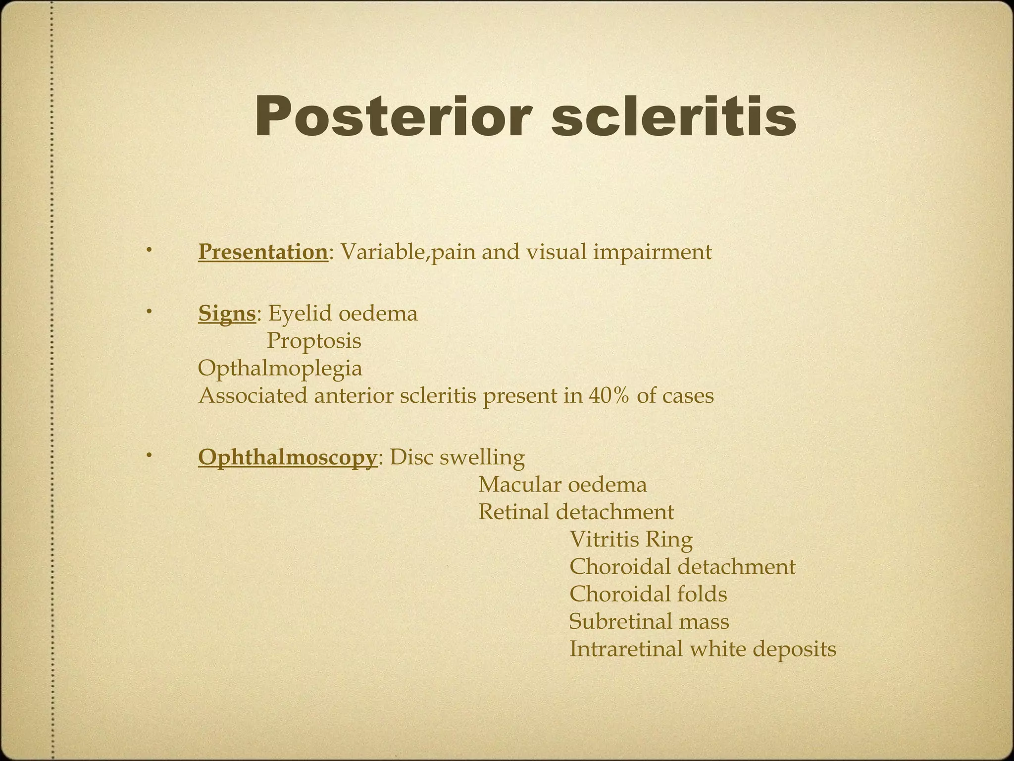 Posterior scleritis

•   Presentation: Variable,pain and visual impairment

•   Signs: Eyelid oedema
           Proptosis
    Opthalmoplegia
    Associated anterior scleritis present in 40% of cases

•   Ophthalmoscopy: Disc swelling
                            Macular oedema
                            Retinal detachment
                                     Vitritis Ring
                                     Choroidal detachment
                                     Choroidal folds
                                     Subretinal mass
                                     Intraretinal white deposits
 