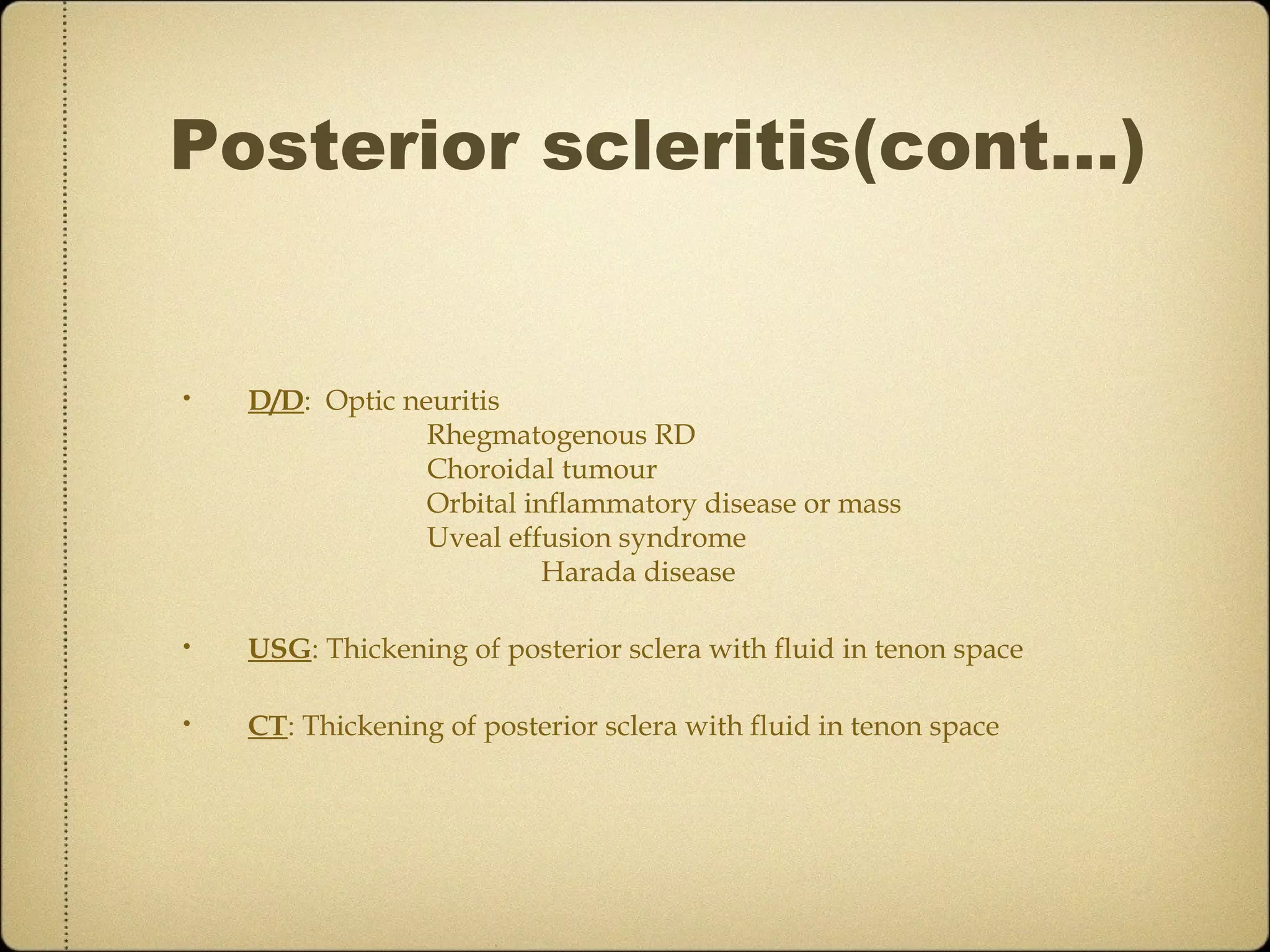 Posterior scleritis(cont…)


•   D/D: Optic neuritis
                 Rhegmatogenous RD
                 Choroidal tumour
                 Orbital inflammatory disease or mass
                 Uveal effusion syndrome
                           Harada disease

•   USG: Thickening of posterior sclera with fluid in tenon space

•   CT: Thickening of posterior sclera with fluid in tenon space
 