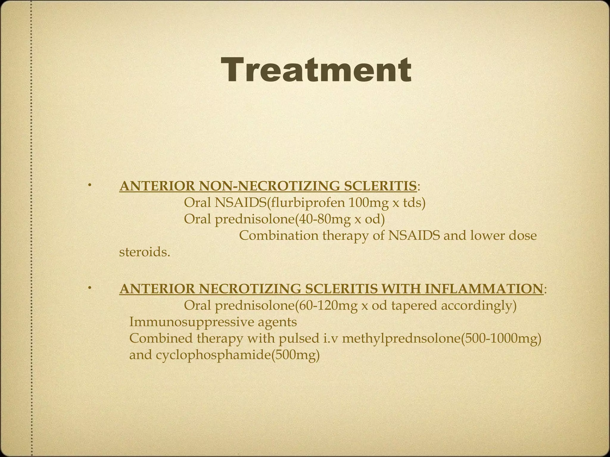 Treatment


•   ANTERIOR NON-NECROTIZING SCLERITIS:
              Oral NSAIDS(flurbiprofen 100mg x tds)
              Oral prednisolone(40-80mg x od)
                      Combination therapy of NSAIDS and lower dose
    steroids.

•   ANTERIOR NECROTIZING SCLERITIS WITH INFLAMMATION:
              Oral prednisolone(60-120mg x od tapered accordingly)
     Immunosuppressive agents
     Combined therapy with pulsed i.v methylprednsolone(500-1000mg)
     and cyclophosphamide(500mg)
 