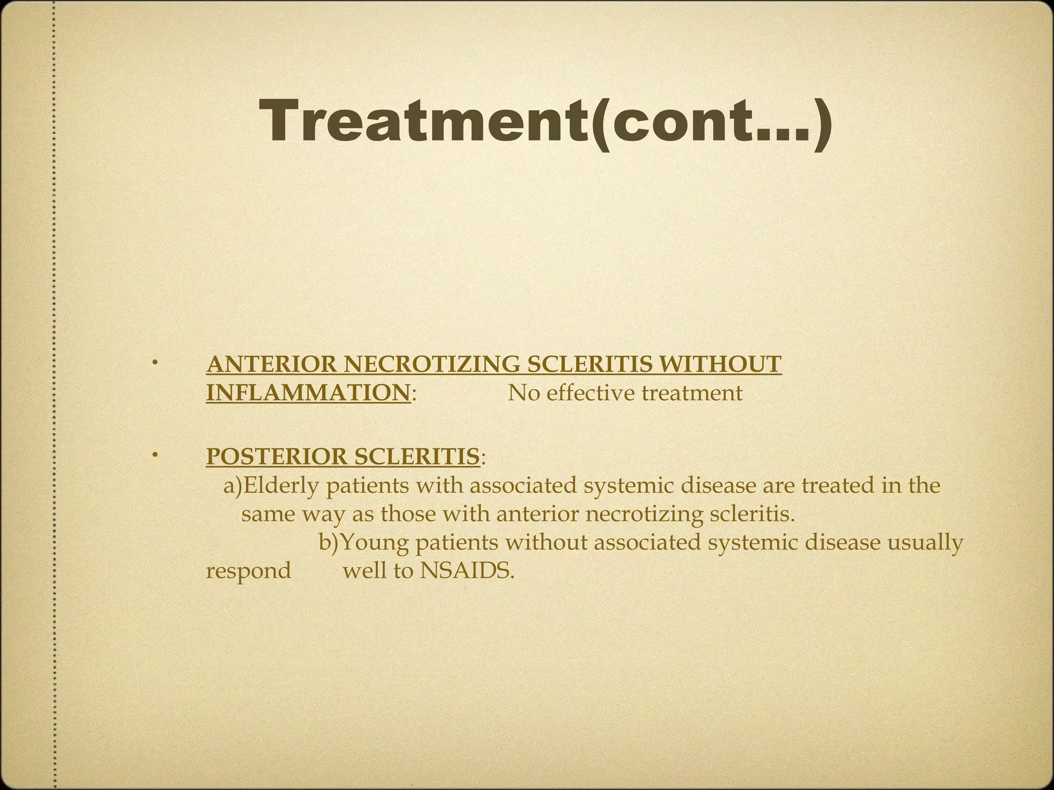 Treatment(cont…)


•   ANTERIOR NECROTIZING SCLERITIS WITHOUT
    INFLAMMATION:      No effective treatment

•   POSTERIOR SCLERITIS:
      a)Elderly patients with associated systemic disease are treated in the
        same way as those with anterior necrotizing scleritis.
               b)Young patients without associated systemic disease usually
    respond      well to NSAIDS.
 