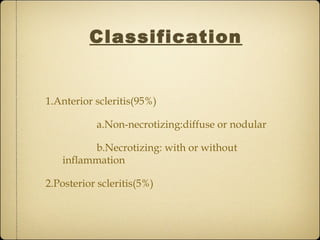 Classification


1.Anterior scleritis(95%)

           a.Non-necrotizing:diffuse or nodular

         b.Necrotizing: with or without
   inflammation

2.Posterior scleritis(5%)
 