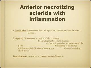 Anterior necrotizing
          scleritis with
          inflammation

1.Presentation: Most severe form with gradual onset of pain and localized
                redness .

2. Signs: a) Distortion or occlusion of blood vessels
                              b) Development of scleral necrosis
                                       c) Gradual spread of necrosis around the
      globe                                      d) Presence of associated
      anterior uveitis indicative of very severe           disease involving
      ciliary body

Complications: corneal involvement,cataract,glaucoma.
 