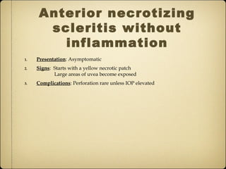 Anterior necrotizing
       scleritis without
         inflammation
1.   Presentation: Asymptomatic
2.   Signs: Starts with a yellow necrotic patch
            Large areas of uvea become exposed
3.   Complications: Perforation rare unless IOP elevated
 