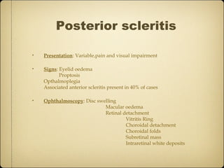 Posterior scleritis

•   Presentation: Variable,pain and visual impairment

•   Signs: Eyelid oedema
           Proptosis
    Opthalmoplegia
    Associated anterior scleritis present in 40% of cases

•   Ophthalmoscopy: Disc swelling
                            Macular oedema
                            Retinal detachment
                                     Vitritis Ring
                                     Choroidal detachment
                                     Choroidal folds
                                     Subretinal mass
                                     Intraretinal white deposits
 