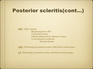 Posterior scleritis(cont…)


•   D/D: Optic neuritis
                 Rhegmatogenous RD
                 Choroidal tumour
                 Orbital inflammatory disease or mass
                 Uveal effusion syndrome
                           Harada disease

•   USG: Thickening of posterior sclera with fluid in tenon space

•   CT: Thickening of posterior sclera with fluid in tenon space
 