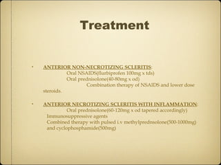 Treatment


•   ANTERIOR NON-NECROTIZING SCLERITIS:
              Oral NSAIDS(flurbiprofen 100mg x tds)
              Oral prednisolone(40-80mg x od)
                      Combination therapy of NSAIDS and lower dose
    steroids.

•   ANTERIOR NECROTIZING SCLERITIS WITH INFLAMMATION:
              Oral prednisolone(60-120mg x od tapered accordingly)
     Immunosuppressive agents
     Combined therapy with pulsed i.v methylprednsolone(500-1000mg)
     and cyclophosphamide(500mg)
 
