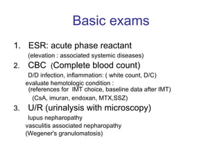 Basic exams ESR: acute phase reactant (elevation : associated systemic diseases) 2.  CBC  ( Complete blood count) D/D infection, inflammation: ( white count, D/C) evaluate hemotologic condition :  (references for  IMT choice, baseline data after IMT) (CsA, imuran, endoxan, MTX,SSZ)  3.  U/R (urinalysis with microscopy)  lupus nepharopathy vasculitis associated nepharopathy (Wegener's granulomatosis)  