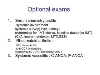 Optional exams   1.  Serum chemistry profile systemic involvement  systemic survey( liver, kidney) (references for  IMT choice, baseline data after IMT) (CsA, imuran, endoxan, MTX,SSZ)  2.  Rheumatoid arthritis :  RF: non-specific anti-CCP antibodies: (sensitivity 60-70%;  specificity>90% ) 3.  Systemic vasculitis : C-ANCA; P-ANCA 