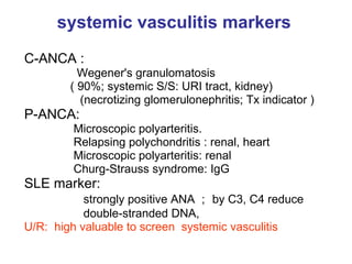 systemic vasculitis markers   C-ANCA : Wegener's granulomatosis ( 90%; systemic S/S: URI tract, kidney) (necrotizing glomerulonephritis; Tx indicator ) P-ANCA:  Microscopic polyarteritis. Relapsing polychondritis : renal, heart Microscopic polyarteritis: renal Churg-Strauss syndrome: IgG SLE marker: strongly positive ANA ； by C3, C4 reduce double-stranded DNA,  U/R:  high valuable to screen  systemic vasculitis  
