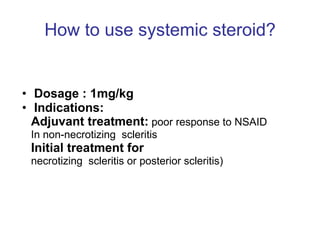 How to use systemic steroid? Dosage : 1mg/kg Indications:  Adjuvant treatment:  poor response to NSAID In non-necrotizing  scleritis Initial treatment for   necrotizing  scleritis or posterior scleritis) 