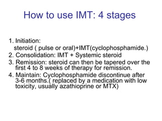 How to use IMT: 4 stages  Initiation:  steroid ( pulse or oral)+IMT(cyclophosphamide.)  2. Consolidation: IMT + Systemic steroid  3. Remission: steroid can then be tapered over the ﬁrst 4 to 8 weeks of therapy for remission.  4. Maintain: Cyclophosphamide discontinue after 3-6 months.( replaced by a medication with low toxicity, usually azathioprine or MTX) 
