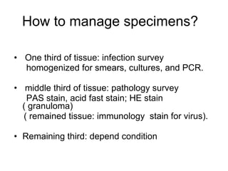 How to manage specimens?  One third of tissue: infection survey  homogenized for smears, cultures, and PCR. middle third of tissue: pathology survey PAS stain, acid fast stain; HE stain ( granuloma) ( remained tissue: immunology  stain for virus). Remaining third: depend condition  