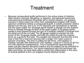 Treatment Because corneoscleral grafts performed in the active phase of infection often result in necrosis, sloughing, or rejection, and because topical and subconjunctival antibiotics frequently fail to control infection, our greatest success in these cases has come from subpalpebral irrigation with broad-spectrum antibiotics before a corneoscleral graft. A scleral protection shell is placed over the eye, and 3 mL of 2% lidocaine with epinephrine is injected into the upper eyelid. An 18-gauge spinal needle is passed into the superior fornix to emerge through the skin of the upper eyelid. A 20-gauge spinal needle is then passed through the hub of a butterfly catheter to emerge from the distal end of the cut tube. The 20-gauge needle is inserted into the lumen of the 18-gauge needle, and both are pulled through the superior fornix as a guide for the tube. The needles are removed, and the end of the tube is tied into a knot and secured with a single 10-0 nylon suture to prevent unraveling. The knot is pulled into the fornix, and irrigation is initiated, typically with tobramycin (100 mg/liter), using an IV pump at 20 mL/min with maximum backpressure. This is continued for approximately 1 week until the infection becomes inactive and the patient can be switched to topical fortified tobramycin. Our recent experience with this technique has been promising: we have been able to control the inflammation in the eyes of several patients at the Los Angeles County Medical Center. 。 