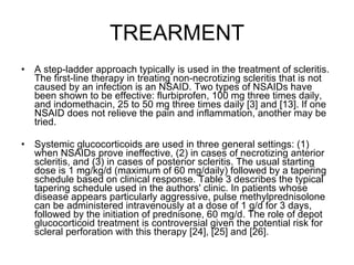TREARMENT A step-ladder approach typically is used in the treatment of scleritis. The first-line therapy in treating non-necrotizing scleritis that is not caused by an infection is an NSAID. Two types of NSAIDs have been shown to be effective: flurbiprofen, 100 mg three times daily, and indomethacin, 25 to 50 mg three times daily [3] and [13]. If one NSAID does not relieve the pain and inflammation, another may be tried. Systemic glucocorticoids are used in three general settings: (1) when NSAIDs prove ineffective, (2) in cases of necrotizing anterior scleritis, and (3) in cases of posterior scleritis. The usual starting dose is 1 mg/kg/d (maximum of 60 mg/daily) followed by a tapering schedule based on clinical response. Table 3 describes the typical tapering schedule used in the authors' clinic. In patients whose disease appears particularly aggressive, pulse methylprednisolone can be administered intravenously at a dose of 1 g/d for 3 days, followed by the initiation of prednisone, 60 mg/d. The role of depot glucocorticoid treatment is controversial given the potential risk for scleral perforation with this therapy [24], [25] and [26]. 