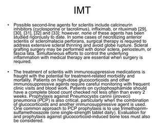 IMT Possible second-line agents for scleritis include calcineurin inhibitors (cyclosporine or tacrolimus), infliximab, or rituximab [29], [30], [31], [32] and [33]; however, none of these agents has been studied rigorously to date. In some cases of necrotizing anterior scleritis or scleromalacia perforans, surgical therapy is required to address extensive scleral thinning and avoid globe rupture. Scleral grafting surgery may be performed with donor sclera, periosteum, or fascia lata. Simultaneous efforts to control the underlying inflammation with medical therapy are essential when surgery is required. The treatment of scleritis with immunosuppressive medications is fraught with the potential for treatment-related morbidity and mortality. Patients on high-dose glucocorticoids and other immunosuppressive agents require careful monitoring with frequent clinic visits and blood work. Patients on cyclophosphamide should have a complete blood count checked not less often than every 2 weeks. Prophylaxis against Pneumocystis carinii (jiroveci) pneumonia (PCP) is also critical, particularly when the combination of glucocorticoids and another immunosuppressive agent is used. One common approach to PCP prophylaxis is to use trimethoprim-sulfamethoxazole (one single-strength tablet daily). Evaluation for and prophylaxis against glucocorticoid-induced bone loss must also be considered. 