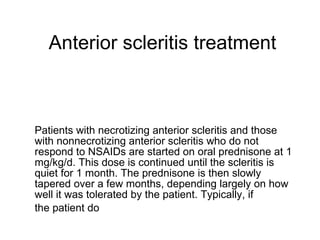 Anterior scleritis treatment Patients with necrotizing anterior scleritis and those with nonnecrotizing anterior scleritis who do not respond to NSAIDs are started on oral prednisone at 1 mg/kg/d. This dose is continued until the scleritis is quiet for 1 month. The prednisone is then slowly tapered over a few months, depending largely on how well it was tolerated by the patient. Typically, if the patient do 