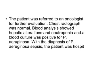 The patient was referred to an oncologist for further evaluation. Chest radiograph was normal. Blood analysis showed hepatic alterations and neutropenia and a blood culture was positive for P. aeruginosa. With the diagnosis of P. aeruginosa sepsis, the patient was hospit 
