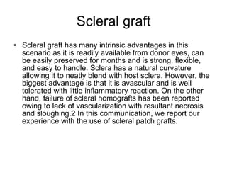 Scleral graft Scleral graft has many intrinsic advantages in this scenario as it is readily available from donor eyes, can be easily preserved for months and is strong, flexible, and easy to handle. Sclera has a natural curvature allowing it to neatly blend with host sclera. However, the biggest advantage is that it is avascular and is well tolerated with little inflammatory reaction. On the other hand, failure of scleral homografts has been reported owing to lack of vascularization with resultant necrosis and sloughing.2 In this communication, we report our experience with the use of scleral patch grafts. 