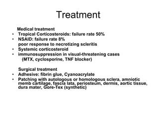 Treatment  Medical treatment Tropical Corticosteroids: failure rate 50%  NSAID: failure rate 8%  poor response to necrotizing scleritis Systemic corticosteroid  immunosuppression in visual-threatening cases (MTX, cyclosporine, TNF blocker) Surgical treatment Adhesive: fibrin glue, Cyanoacrylate Patching with autologous or homologous sclera, amniotic memb cartilage, fascia lata, periosteum, dermis, aortic tissue, dura mater, Gore-Tex (synthetic) 