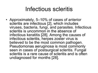 Infectious scleritis Approximately, 5–10% of cases of anterior scleritis are infectious [2], which includes viruses, bacteria, fungi, and parasites. Infectious scleritis is uncommon in the absence of infectious keratitis [28]. Among the causes of infectious scleritis, herpes zoster virus is believed to be the most common pathogen. Pseudomonas aeruginosa is most commonly seen in cases of postsurgical scleritis. Fungal scleritis is a rare cause of scleritis and is often undiagnosed for months [28]. 