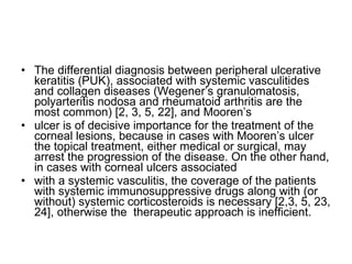 The differential diagnosis between peripheral ulcerative keratitis (PUK), associated with systemic vasculitides and collagen diseases (Wegener’s granulomatosis, polyarteritis nodosa and rheumatoid arthritis are the most common) [2, 3, 5, 22], and Mooren’s ulcer is of decisive importance for the treatment of the corneal lesions, because in cases with Mooren’s ulcer the topical treatment, either medical or surgical, may arrest the progression of the disease. On the other hand, in cases with corneal ulcers associated with a systemic vasculitis, the coverage of the patients with systemic immunosuppressive drugs along with (or without) systemic corticosteroids is necessary [2,3, 5, 23, 24], otherwise the  therapeutic approach is inefﬁcient.  