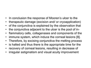 In conclusion the response of Mooren’s ulcer to the therapeutic damage (excision and/ or cryoapplication) of the conjunctiva is explained by the observation that the conjunctiva adjacent to the ulcer is the pool of in- ﬂ ammatory cells, collagenases and components of the immune system, which induce the corneal lesions [8]. Therefore, by excising conjunctiva the melting process is halted and thus there is the appropriate time for the recovery of corneal lesions, resulting in decrease of irregular astigmatism and visual acuity improvement 