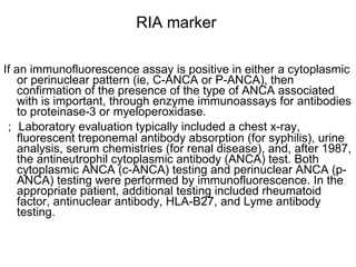 RIA marker  If an immunofluorescence assay is positive in either a cytoplasmic or perinuclear pattern (ie, C-ANCA or P-ANCA), then confirmation of the presence of the type of ANCA associated with is important, through enzyme immunoassays for antibodies to proteinase-3 or myeloperoxidase. ； Laboratory evaluation typically included a chest x-ray, fluorescent treponemal antibody absorption (for syphilis), urine analysis, serum chemistries (for renal disease), and, after 1987, the antineutrophil cytoplasmic antibody (ANCA) test. Both cytoplasmic ANCA (c-ANCA) testing and perinuclear ANCA (p-ANCA) testing were performed by immunofluorescence. In the appropriate patient, additional testing included rheumatoid factor, antinuclear antibody, HLA-B27, and Lyme antibody testing.  