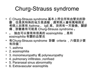 Churg-Strauss syndrome   Churg-Strauss syndrome 基本上符合所有血管炎的診斷，但是其特殊的地方是過敏，通常病人會有氣喘病史，考病人如果有 Asthma 、 IgE 高、突然有一天發燒、關節痛，診斷最有可能是 Churg-Strauss syndrome 。   抽血可以發現有很高的 eosinophilia ，是和 eosinophilia 有關的血管炎   Churg-Strauss syndrome  診斷  criteria ，六個至少要有四個： 1. asthma 2. eosinophilia 3. monomeuropathy 或 polyneuropathy 4. pulmonary infiltrates ,nonfixed 5. Paranasal sinus abnormality 6. Extravascular eosinophils 