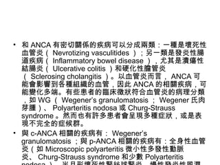 和 ANCA 有密切關係的疾病可以分成兩類：一種是壞死性血管炎（ Nevrotizing vasculitides ）；另一類是發炎性腸道疾病（ Inflammatory bowel disease ），尤其是潰瘍性結腸炎（ Ulcerative colitis ）和硬化性膽管炎（ Sclerosing cholangitis ）。以血管炎而言， ANCA 可能會影響到各種組織的血管，因此 ANCA 的相關疾病，可能變化多端。有些患者的臨床徵狀符合血管炎的病理分類，如 WG （ Wegener’s granulomatosis ； Wegener 氏肉芽腫）、 Polyarteritis nodosa 或 Churg-Strauss syndrome 。然而也有許多患者會呈現多種症狀，或是表現不完全的症候群。 與 c-ANCA 相關的疾病有： Wegener’s granulomatosis ；與 p-ANCA 相關的疾病有：全身性血管炎（如 Microscopic polyarteritis 微小性多發性動脈炎、 Churg-Strauss syndrome 和少數 Polyarteritis nodosa ）、半月形壞死性腎絲球腎炎、慢性發炎性風濕疾病、教原血管疾病（如全身性紅斑性狼瘡）及慢性腸道發炎疾病；另外非典型 ANCA （即 x-ANCA ）在臨床上與慢性發炎性腸道疾病（ Chronic inflammatory bowel ）有相關性。 