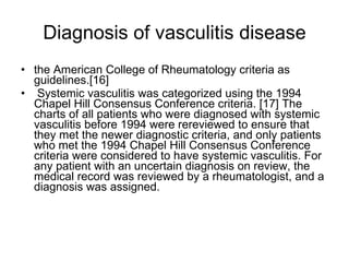 Diagnosis of vasculitis disease the American College of Rheumatology criteria as guidelines.[16] Systemic vasculitis was categorized using the 1994 Chapel Hill Consensus Conference criteria. [17] The charts of all patients who were diagnosed with systemic vasculitis before 1994 were rereviewed to ensure that they met the newer diagnostic criteria, and only patients who met the 1994 Chapel Hill Consensus Conference criteria were considered to have systemic vasculitis. For any patient with an uncertain diagnosis on review, the medical record was reviewed by a rheumatologist, and a diagnosis was assigned. 