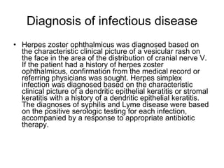 Diagnosis of infectious disease Herpes zoster ophthalmicus was diagnosed based on the characteristic clinical picture of a vesicular rash on the face in the area of the distribution of cranial nerve V. If the patient had a history of herpes zoster ophthalmicus, confirmation from the medical record or referring physicians was sought. Herpes simplex infection was diagnosed based on the characteristic clinical picture of a dendritic epithelial keratitis or stromal keratitis with a history of a dendritic epithelial keratitis. The diagnoses of syphilis and Lyme disease were based on the positive serologic testing for each infection, accompanied by a response to appropriate antibiotic therapy. 