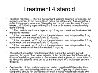 Treatment 4 steroid Tapering regimen — There is no standard tapering regimen for scleritis, but regimens similar to the one outlined below are often used. Assuming that a patient begins prednisone at 60 mg/day and remains on this dose for four weeks, the following taper will require a total of 24 weeks to reach a daily dose of 5 mg: * The prednisone dose is tapered by 10 mg each week until a dose of 40 mg/day is reached. * After one week on 40 mg/day, the prednisone dose is tapered by 5 mg each week until the dose reaches 20 mg/day. * After one week on 20 mg/day, the prednisone dose is tapered by 2.5 mg each week until the dose reaches 10 mg/day. * After one week on 10 mg/day, the prednisone dose is tapered by 1 mg every two weeks until the dose reaches 5 mg/day. The patient should be monitored carefully during the tapering period, watching for signs of recurrent scleritis or the development of inflammatory disease in other organ systems. Sometimes what appears at presentation to be idiopathic scleritis turns out to be the harbinger of a multiorgan system disease. Continuation of the prednisone taper can be considered if the patient has achieved and maintained good disease control. Tapering off prednisone completely should not proceed faster than 1 mg/day decreases every two weeks. Deviations from this regimen are often necessary if patients develop glucocorticoid myopathy or experience disease flares. 