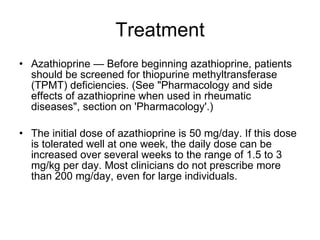 Treatment Azathioprine — Before beginning azathioprine, patients should be screened for thiopurine methyltransferase (TPMT) deficiencies. (See "Pharmacology and side effects of azathioprine when used in rheumatic diseases", section on 'Pharmacology'.) The initial dose of azathioprine is 50 mg/day. If this dose is tolerated well at one week, the daily dose can be increased over several weeks to the range of 1.5 to 3 mg/kg per day. Most clinicians do not prescribe more than 200 mg/day, even for large individuals. 
