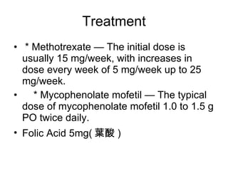 Treatment * Methotrexate — The initial dose is usually 15 mg/week, with increases in dose every week of 5 mg/week up to 25 mg/week. * Mycophenolate mofetil — The typical dose of mycophenolate mofetil 1.0 to 1.5 g PO twice daily. Folic Acid 5mg( 葉酸 ) 