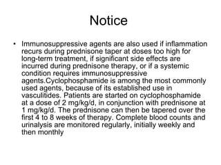 Notice  Immunosuppressive agents are also used if inﬂammation recurs during prednisone taper at doses too high for long-term treatment, if signiﬁcant side effects are incurred during prednisone therapy, or if a systemic condition requires immunosuppressive agents.Cyclophosphamide is among the most commonly used agents, because of its established use in vasculitides. Patients are started on cyclophosphamide at a dose of 2 mg/kg/d, in conjunction with prednisone at 1 mg/kg/d. The prednisone can then be tapered over the ﬁrst 4 to 8 weeks of therapy. Complete blood counts and urinalysis are monitored regularly, initially weekly and then monthly 